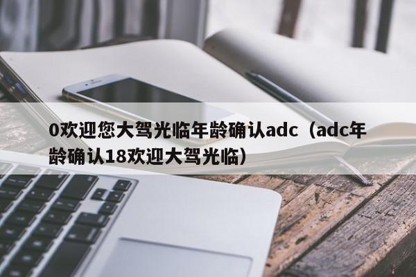 0欢迎您大驾光临年龄确认adc（adc年龄确认18欢迎大驾光临）
